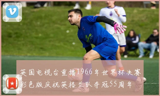 英国电视台重播1966年世界杯决赛彩色版庆祝英格兰队夺冠55周年