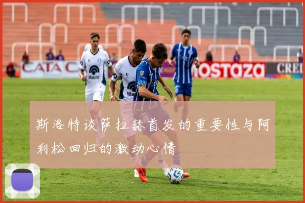 斯洛特谈萨拉赫首发的重要性与阿利松回归的激动心情