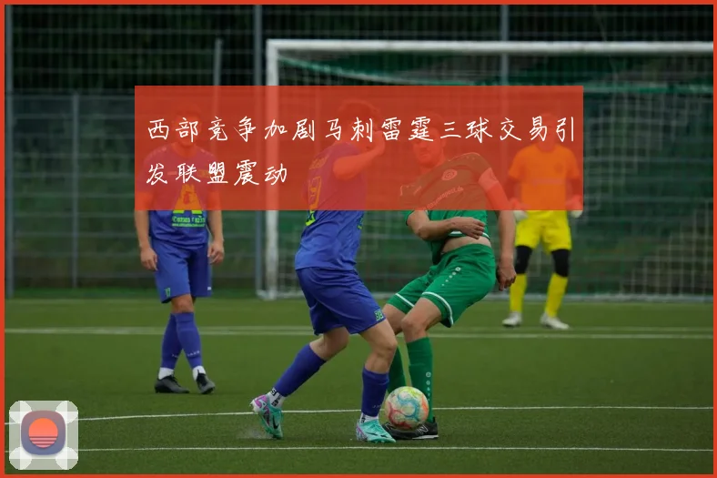 西部竞争加剧马刺雷霆三球交易引发联盟震动