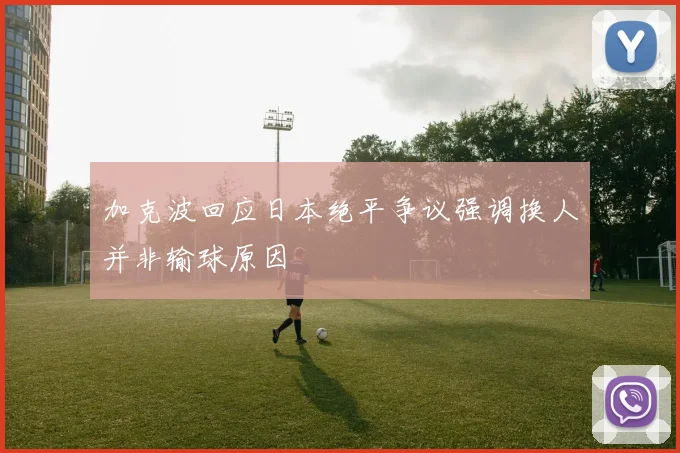 加克波回应日本绝平争议强调换人并非输球原因