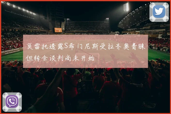 莫雷托透露S希门尼斯受拉齐奥青睐但转会谈判尚未开始