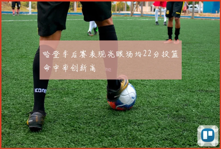 哈登季后赛表现亮眼场均22分投篮命中率创新高