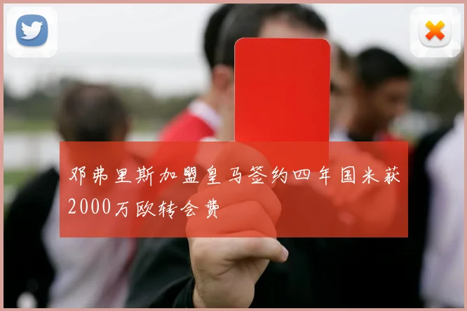 邓弗里斯加盟皇马签约四年国米获2000万欧转会费