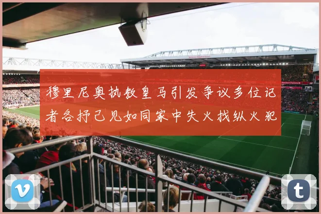 穆里尼奥执教皇马引发争议多位记者各抒己见如同家中失火找纵火犯