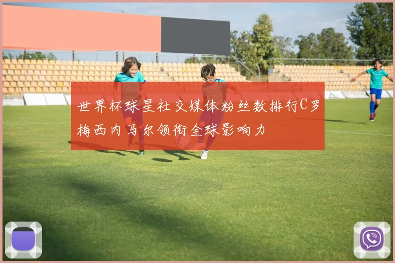 世界杯球星社交媒体粉丝数排行C罗梅西内马尔领衔全球影响力
