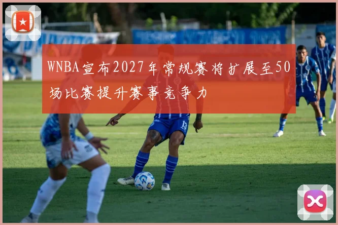 WNBA宣布2027年常规赛将扩展至50场比赛提升赛事竞争力