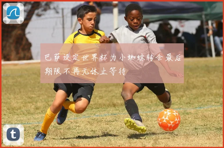 巴萨设定世界杯为小蜘蛛转会最后期限不再无休止等待