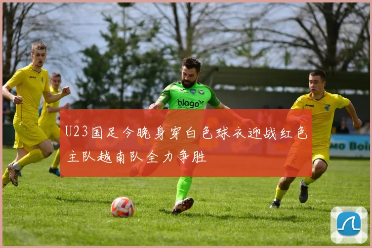 U23国足今晚身穿白色球衣迎战红色主队越南队全力争胜