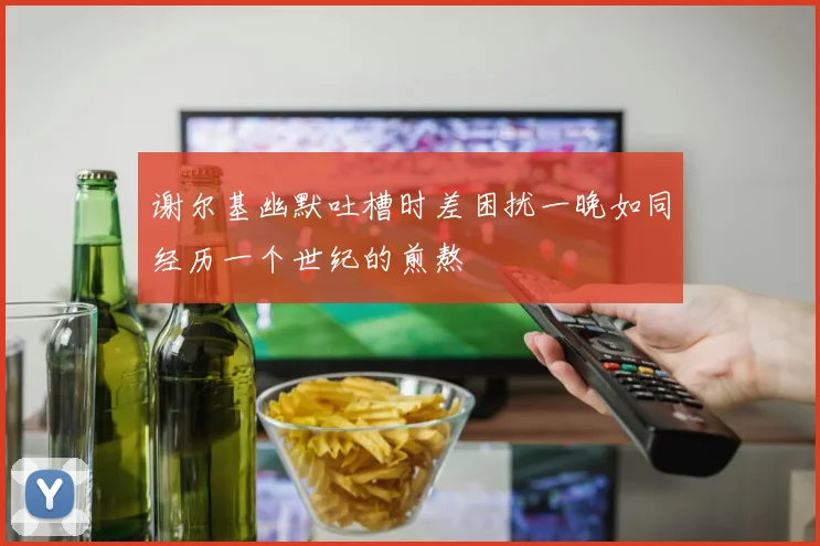 谢尔基幽默吐槽时差困扰一晚如同经历一个世纪的煎熬
