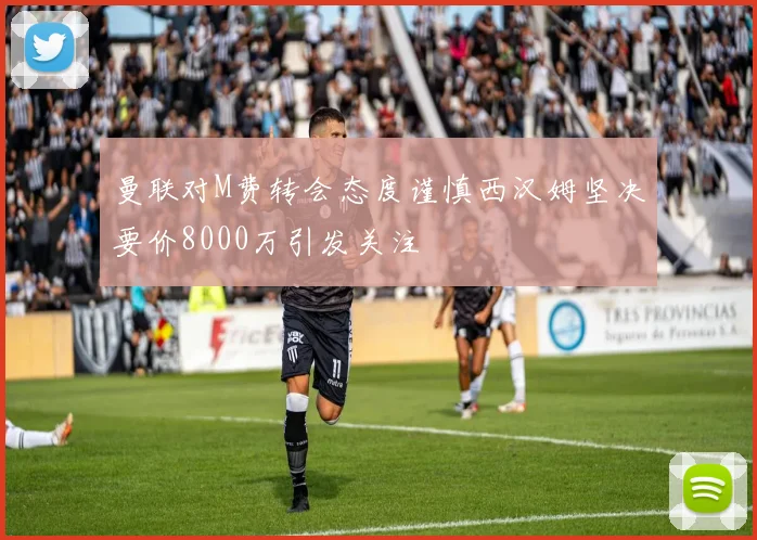 曼联对M费转会态度谨慎西汉姆坚决要价8000万引发关注
