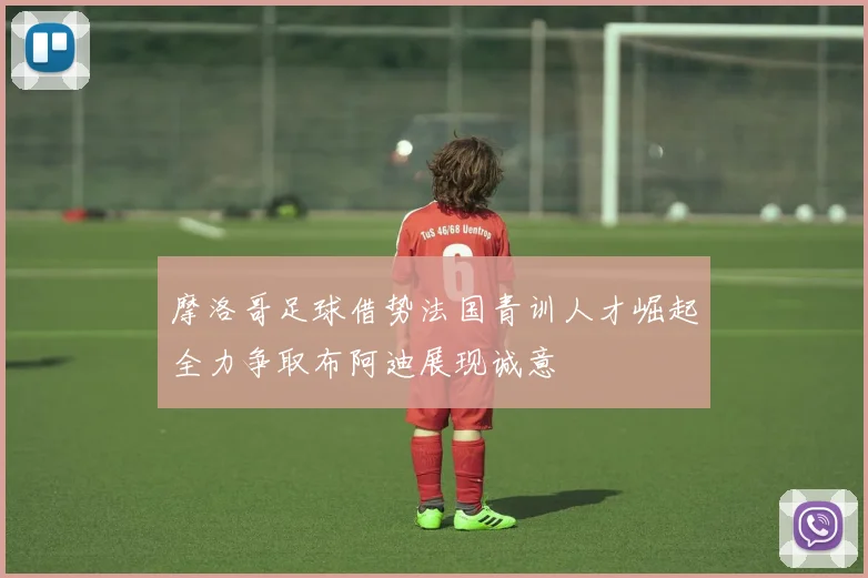 摩洛哥足球借势法国青训人才崛起全力争取布阿迪展现诚意