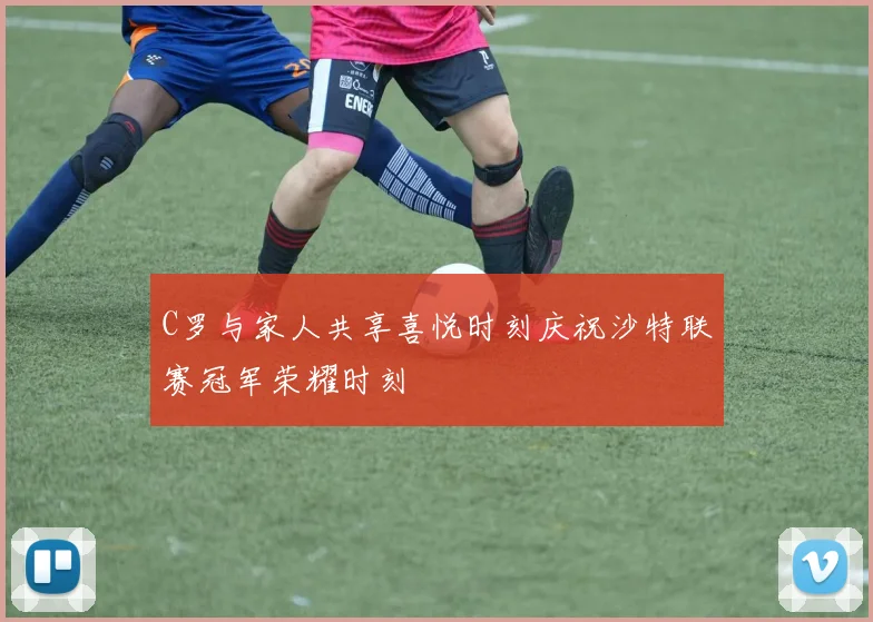 C罗与家人共享喜悦时刻庆祝沙特联赛冠军荣耀时刻