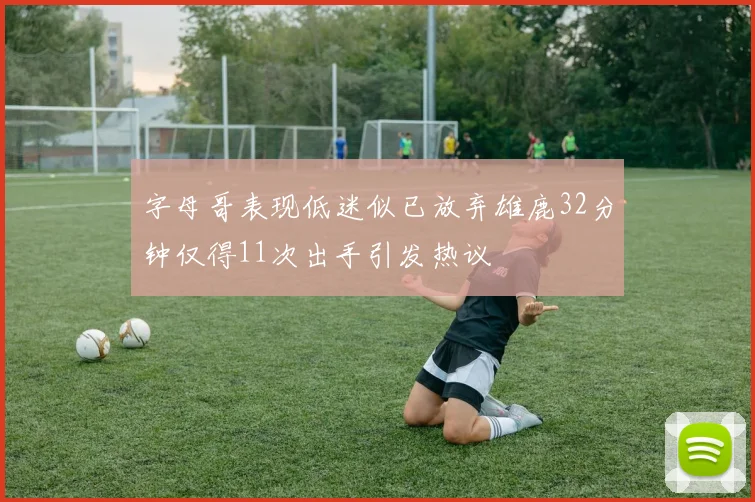 字母哥表现低迷似已放弃雄鹿32分钟仅得11次出手引发热议