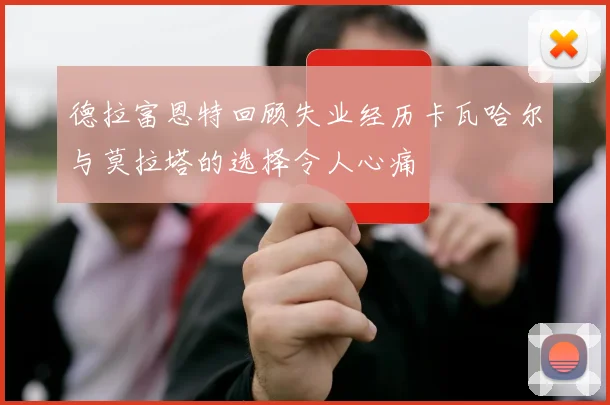 德拉富恩特回顾失业经历卡瓦哈尔与莫拉塔的选择令人心痛