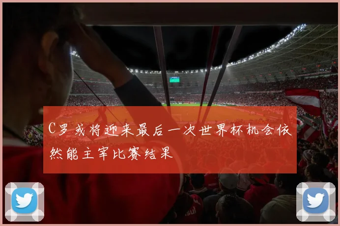 C罗或将迎来最后一次世界杯机会依然能主宰比赛结果