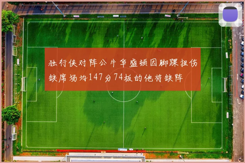 独行侠对阵公牛华盛顿因脚踝扭伤缺席场均147分74板的他将缺阵
