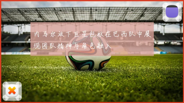 内马尔放下巨星包袱在巴西队中展现团队精神与角色融入