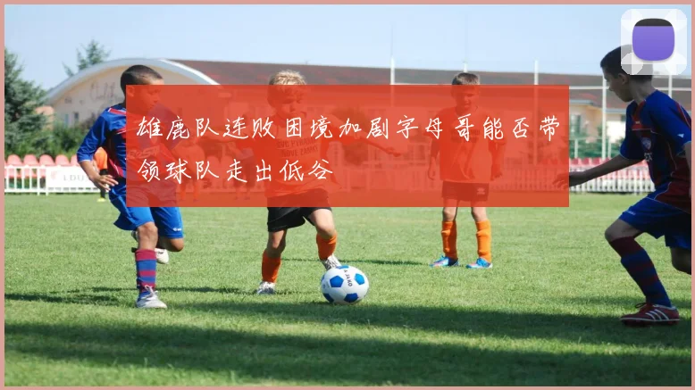 雄鹿队连败困境加剧字母哥能否带领球队走出低谷