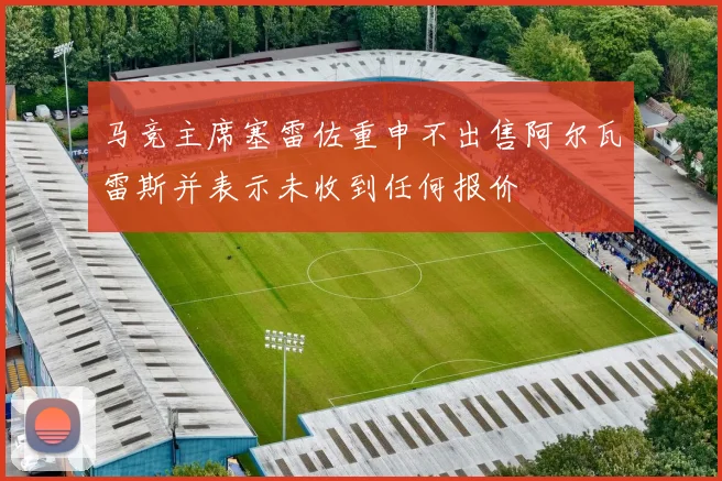 马竞主席塞雷佐重申不出售阿尔瓦雷斯并表示未收到任何报价
