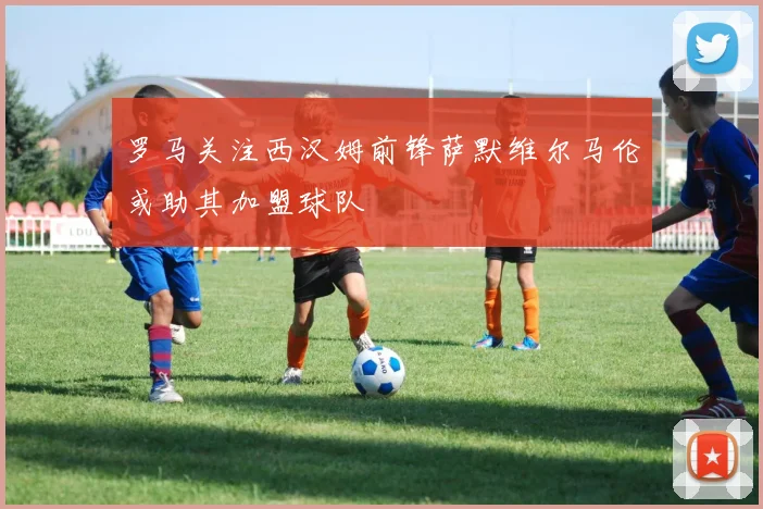 罗马关注西汉姆前锋萨默维尔马伦或助其加盟球队