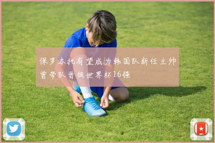 保罗本托有望成为韩国队新任主帅曾带队晋级世界杯16强