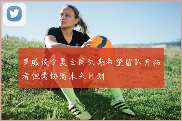 罗威谈今夏合同到期希望留队开拓者但需协商未来计划